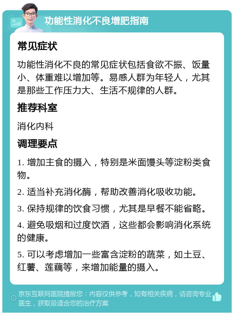 功能性消化不良增肥指南 常见症状 功能性消化不良的常见症状包括食欲不振、饭量小、体重难以增加等。易感人群为年轻人，尤其是那些工作压力大、生活不规律的人群。 推荐科室 消化内科 调理要点 1. 增加主食的摄入，特别是米面馒头等淀粉类食物。 2. 适当补充消化酶，帮助改善消化吸收功能。 3. 保持规律的饮食习惯，尤其是早餐不能省略。 4. 避免吸烟和过度饮酒，这些都会影响消化系统的健康。 5. 可以考虑增加一些富含淀粉的蔬菜，如土豆、红薯、莲藕等，来增加能量的摄入。