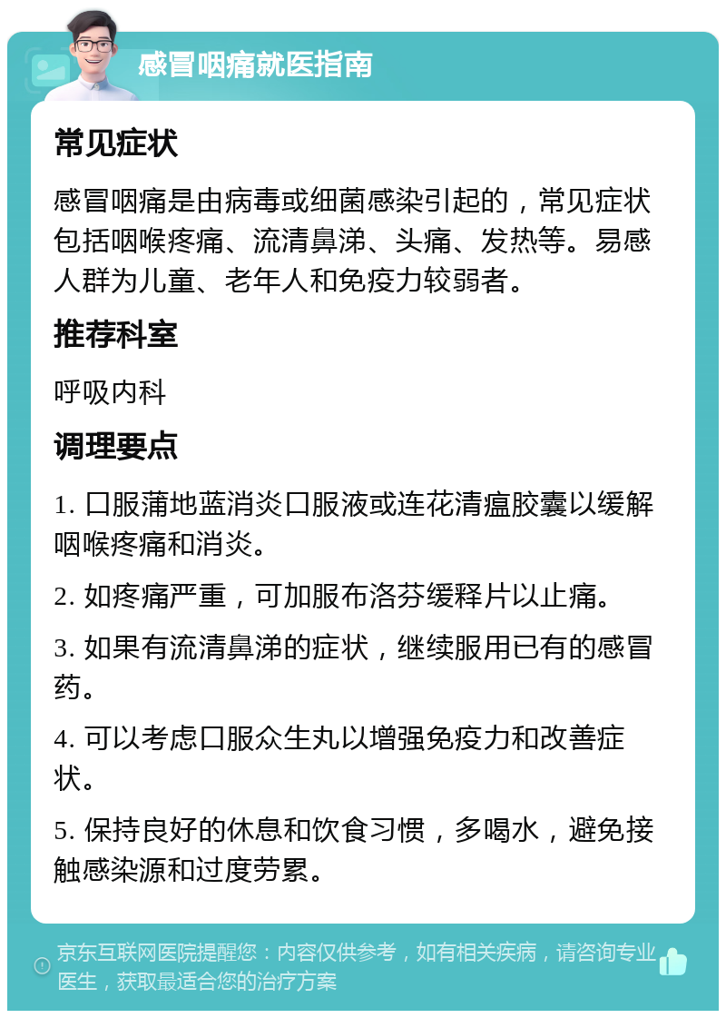 感冒咽痛就医指南 常见症状 感冒咽痛是由病毒或细菌感染引起的，常见症状包括咽喉疼痛、流清鼻涕、头痛、发热等。易感人群为儿童、老年人和免疫力较弱者。 推荐科室 呼吸内科 调理要点 1. 口服蒲地蓝消炎口服液或连花清瘟胶囊以缓解咽喉疼痛和消炎。 2. 如疼痛严重，可加服布洛芬缓释片以止痛。 3. 如果有流清鼻涕的症状，继续服用已有的感冒药。 4. 可以考虑口服众生丸以增强免疫力和改善症状。 5. 保持良好的休息和饮食习惯，多喝水，避免接触感染源和过度劳累。