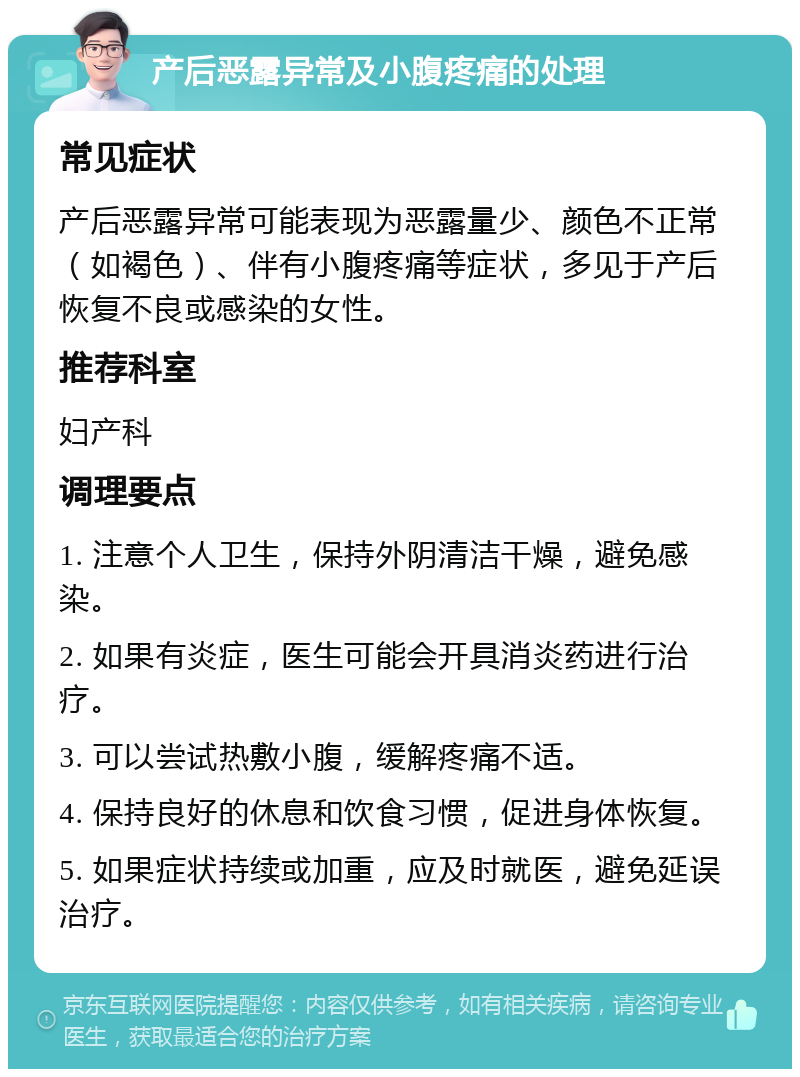 产后恶露异常及小腹疼痛的处理 常见症状 产后恶露异常可能表现为恶露量少、颜色不正常（如褐色）、伴有小腹疼痛等症状，多见于产后恢复不良或感染的女性。 推荐科室 妇产科 调理要点 1. 注意个人卫生，保持外阴清洁干燥，避免感染。 2. 如果有炎症，医生可能会开具消炎药进行治疗。 3. 可以尝试热敷小腹，缓解疼痛不适。 4. 保持良好的休息和饮食习惯，促进身体恢复。 5. 如果症状持续或加重，应及时就医，避免延误治疗。