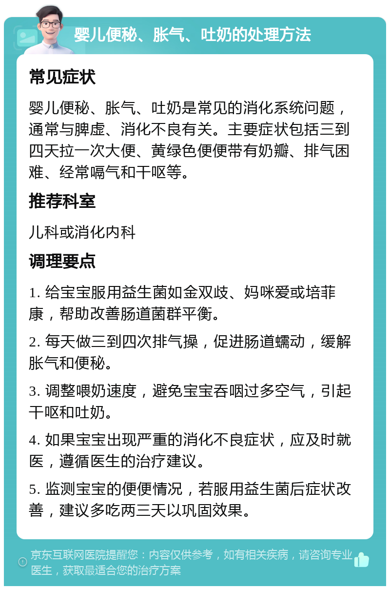 婴儿便秘、胀气、吐奶的处理方法 常见症状 婴儿便秘、胀气、吐奶是常见的消化系统问题，通常与脾虚、消化不良有关。主要症状包括三到四天拉一次大便、黄绿色便便带有奶瓣、排气困难、经常嗝气和干呕等。 推荐科室 儿科或消化内科 调理要点 1. 给宝宝服用益生菌如金双歧、妈咪爱或培菲康，帮助改善肠道菌群平衡。 2. 每天做三到四次排气操，促进肠道蠕动，缓解胀气和便秘。 3. 调整喂奶速度，避免宝宝吞咽过多空气，引起干呕和吐奶。 4. 如果宝宝出现严重的消化不良症状，应及时就医，遵循医生的治疗建议。 5. 监测宝宝的便便情况，若服用益生菌后症状改善，建议多吃两三天以巩固效果。