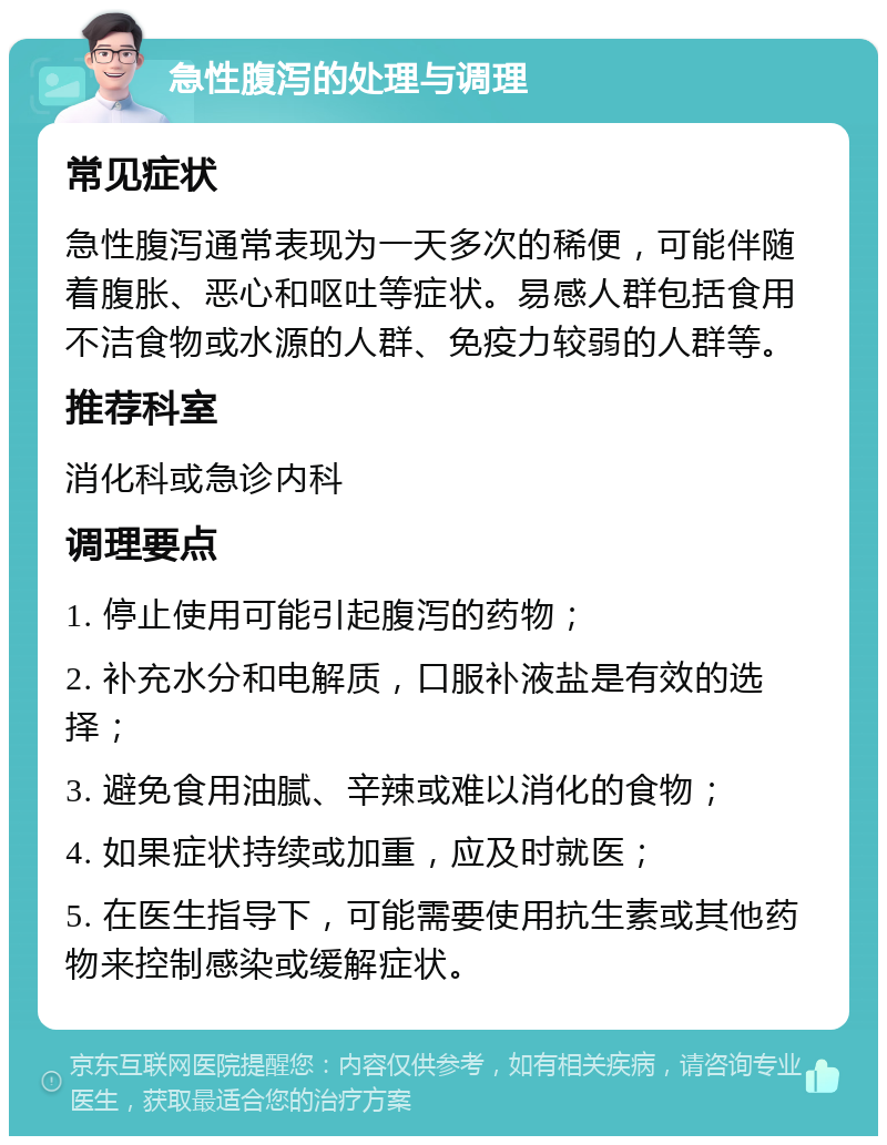 急性腹泻的处理与调理 常见症状 急性腹泻通常表现为一天多次的稀便，可能伴随着腹胀、恶心和呕吐等症状。易感人群包括食用不洁食物或水源的人群、免疫力较弱的人群等。 推荐科室 消化科或急诊内科 调理要点 1. 停止使用可能引起腹泻的药物； 2. 补充水分和电解质，口服补液盐是有效的选择； 3. 避免食用油腻、辛辣或难以消化的食物； 4. 如果症状持续或加重，应及时就医； 5. 在医生指导下，可能需要使用抗生素或其他药物来控制感染或缓解症状。