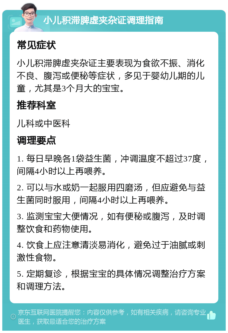 小儿积滞脾虚夹杂证调理指南 常见症状 小儿积滞脾虚夹杂证主要表现为食欲不振、消化不良、腹泻或便秘等症状，多见于婴幼儿期的儿童，尤其是3个月大的宝宝。 推荐科室 儿科或中医科 调理要点 1. 每日早晚各1袋益生菌，冲调温度不超过37度，间隔4小时以上再喂养。 2. 可以与水或奶一起服用四磨汤，但应避免与益生菌同时服用，间隔4小时以上再喂养。 3. 监测宝宝大便情况，如有便秘或腹泻，及时调整饮食和药物使用。 4. 饮食上应注意清淡易消化，避免过于油腻或刺激性食物。 5. 定期复诊，根据宝宝的具体情况调整治疗方案和调理方法。