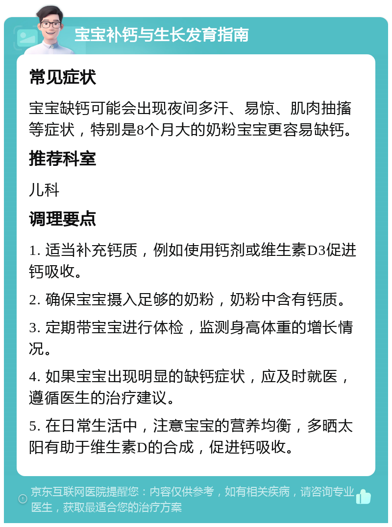 宝宝补钙与生长发育指南 常见症状 宝宝缺钙可能会出现夜间多汗、易惊、肌肉抽搐等症状，特别是8个月大的奶粉宝宝更容易缺钙。 推荐科室 儿科 调理要点 1. 适当补充钙质，例如使用钙剂或维生素D3促进钙吸收。 2. 确保宝宝摄入足够的奶粉，奶粉中含有钙质。 3. 定期带宝宝进行体检，监测身高体重的增长情况。 4. 如果宝宝出现明显的缺钙症状，应及时就医，遵循医生的治疗建议。 5. 在日常生活中，注意宝宝的营养均衡，多晒太阳有助于维生素D的合成，促进钙吸收。