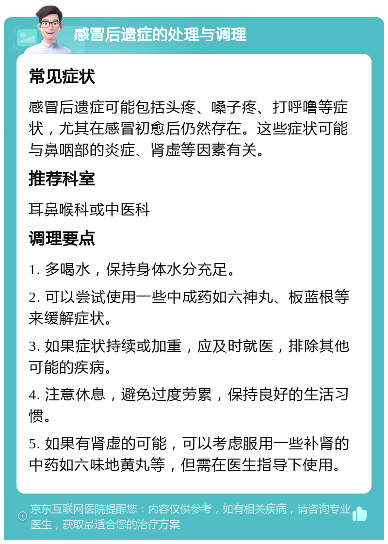 感冒后遗症的处理与调理 常见症状 感冒后遗症可能包括头疼、嗓子疼、打呼噜等症状，尤其在感冒初愈后仍然存在。这些症状可能与鼻咽部的炎症、肾虚等因素有关。 推荐科室 耳鼻喉科或中医科 调理要点 1. 多喝水，保持身体水分充足。 2. 可以尝试使用一些中成药如六神丸、板蓝根等来缓解症状。 3. 如果症状持续或加重，应及时就医，排除其他可能的疾病。 4. 注意休息，避免过度劳累，保持良好的生活习惯。 5. 如果有肾虚的可能，可以考虑服用一些补肾的中药如六味地黄丸等，但需在医生指导下使用。