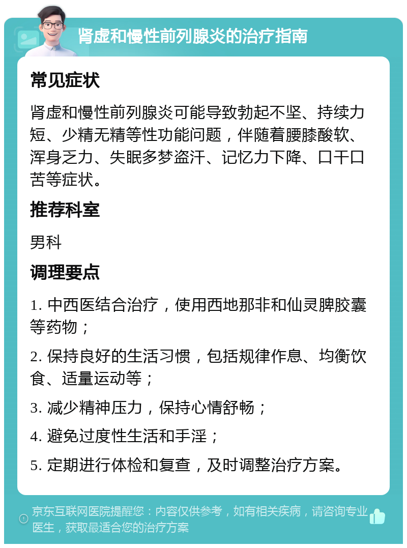 肾虚和慢性前列腺炎的治疗指南 常见症状 肾虚和慢性前列腺炎可能导致勃起不坚、持续力短、少精无精等性功能问题，伴随着腰膝酸软、浑身乏力、失眠多梦盗汗、记忆力下降、口干口苦等症状。 推荐科室 男科 调理要点 1. 中西医结合治疗，使用西地那非和仙灵脾胶囊等药物； 2. 保持良好的生活习惯，包括规律作息、均衡饮食、适量运动等； 3. 减少精神压力，保持心情舒畅； 4. 避免过度性生活和手淫； 5. 定期进行体检和复查，及时调整治疗方案。