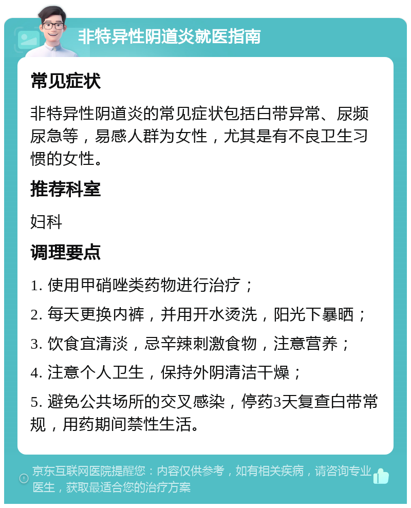 非特异性阴道炎就医指南 常见症状 非特异性阴道炎的常见症状包括白带异常、尿频尿急等，易感人群为女性，尤其是有不良卫生习惯的女性。 推荐科室 妇科 调理要点 1. 使用甲硝唑类药物进行治疗； 2. 每天更换内裤，并用开水烫洗，阳光下暴晒； 3. 饮食宜清淡，忌辛辣刺激食物，注意营养； 4. 注意个人卫生，保持外阴清洁干燥； 5. 避免公共场所的交叉感染，停药3天复查白带常规，用药期间禁性生活。