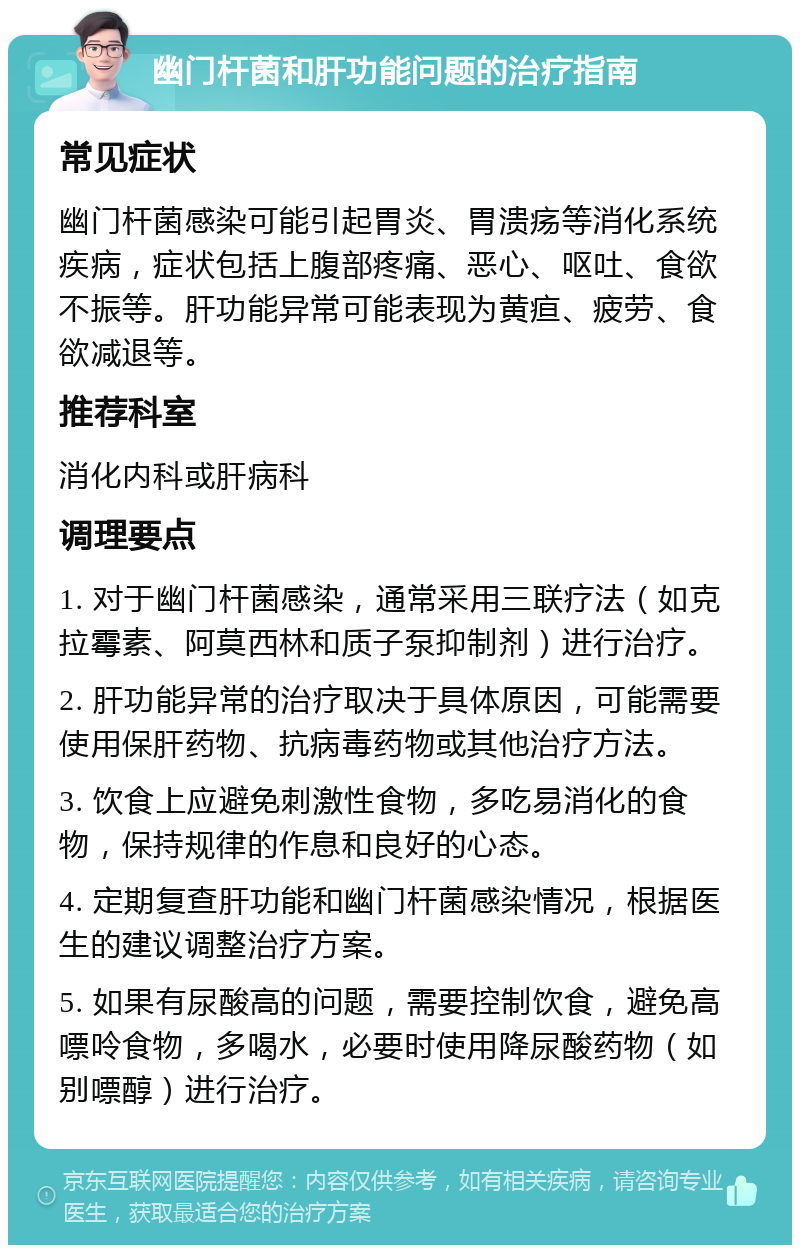 幽门杆菌和肝功能问题的治疗指南 常见症状 幽门杆菌感染可能引起胃炎、胃溃疡等消化系统疾病，症状包括上腹部疼痛、恶心、呕吐、食欲不振等。肝功能异常可能表现为黄疸、疲劳、食欲减退等。 推荐科室 消化内科或肝病科 调理要点 1. 对于幽门杆菌感染，通常采用三联疗法（如克拉霉素、阿莫西林和质子泵抑制剂）进行治疗。 2. 肝功能异常的治疗取决于具体原因，可能需要使用保肝药物、抗病毒药物或其他治疗方法。 3. 饮食上应避免刺激性食物，多吃易消化的食物，保持规律的作息和良好的心态。 4. 定期复查肝功能和幽门杆菌感染情况，根据医生的建议调整治疗方案。 5. 如果有尿酸高的问题，需要控制饮食，避免高嘌呤食物，多喝水，必要时使用降尿酸药物（如别嘌醇）进行治疗。