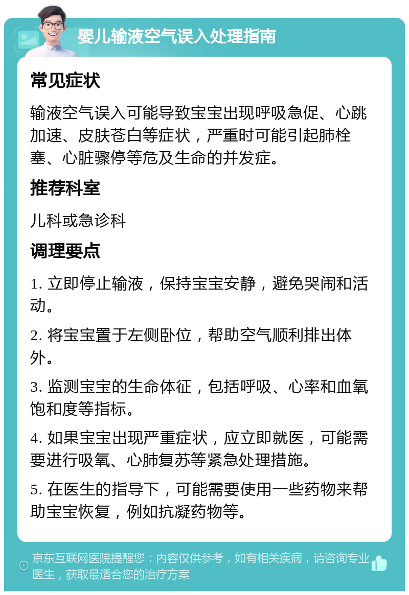 婴儿输液空气误入处理指南 常见症状 输液空气误入可能导致宝宝出现呼吸急促、心跳加速、皮肤苍白等症状，严重时可能引起肺栓塞、心脏骤停等危及生命的并发症。 推荐科室 儿科或急诊科 调理要点 1. 立即停止输液，保持宝宝安静，避免哭闹和活动。 2. 将宝宝置于左侧卧位，帮助空气顺利排出体外。 3. 监测宝宝的生命体征，包括呼吸、心率和血氧饱和度等指标。 4. 如果宝宝出现严重症状，应立即就医，可能需要进行吸氧、心肺复苏等紧急处理措施。 5. 在医生的指导下，可能需要使用一些药物来帮助宝宝恢复，例如抗凝药物等。