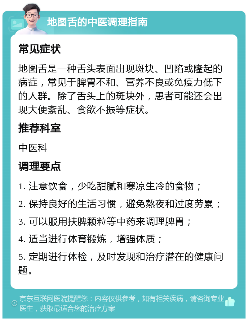 地图舌的中医调理指南 常见症状 地图舌是一种舌头表面出现斑块、凹陷或隆起的病症，常见于脾胃不和、营养不良或免疫力低下的人群。除了舌头上的斑块外，患者可能还会出现大便紊乱、食欲不振等症状。 推荐科室 中医科 调理要点 1. 注意饮食，少吃甜腻和寒凉生冷的食物； 2. 保持良好的生活习惯，避免熬夜和过度劳累； 3. 可以服用扶脾颗粒等中药来调理脾胃； 4. 适当进行体育锻炼，增强体质； 5. 定期进行体检，及时发现和治疗潜在的健康问题。