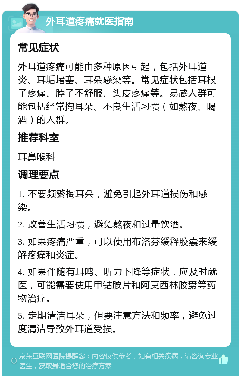 外耳道疼痛就医指南 常见症状 外耳道疼痛可能由多种原因引起，包括外耳道炎、耳垢堵塞、耳朵感染等。常见症状包括耳根子疼痛、脖子不舒服、头皮疼痛等。易感人群可能包括经常掏耳朵、不良生活习惯（如熬夜、喝酒）的人群。 推荐科室 耳鼻喉科 调理要点 1. 不要频繁掏耳朵，避免引起外耳道损伤和感染。 2. 改善生活习惯，避免熬夜和过量饮酒。 3. 如果疼痛严重，可以使用布洛芬缓释胶囊来缓解疼痛和炎症。 4. 如果伴随有耳鸣、听力下降等症状，应及时就医，可能需要使用甲钴胺片和阿莫西林胶囊等药物治疗。 5. 定期清洁耳朵，但要注意方法和频率，避免过度清洁导致外耳道受损。