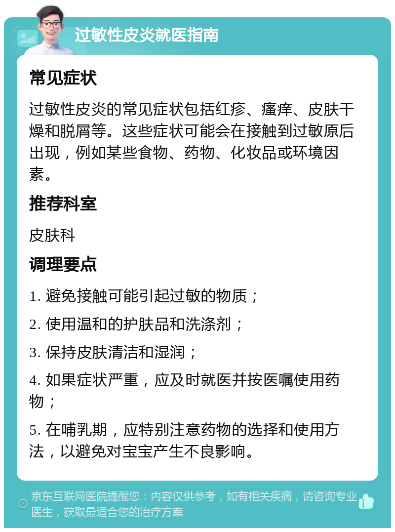 过敏性皮炎就医指南 常见症状 过敏性皮炎的常见症状包括红疹、瘙痒、皮肤干燥和脱屑等。这些症状可能会在接触到过敏原后出现，例如某些食物、药物、化妆品或环境因素。 推荐科室 皮肤科 调理要点 1. 避免接触可能引起过敏的物质； 2. 使用温和的护肤品和洗涤剂； 3. 保持皮肤清洁和湿润； 4. 如果症状严重，应及时就医并按医嘱使用药物； 5. 在哺乳期，应特别注意药物的选择和使用方法，以避免对宝宝产生不良影响。