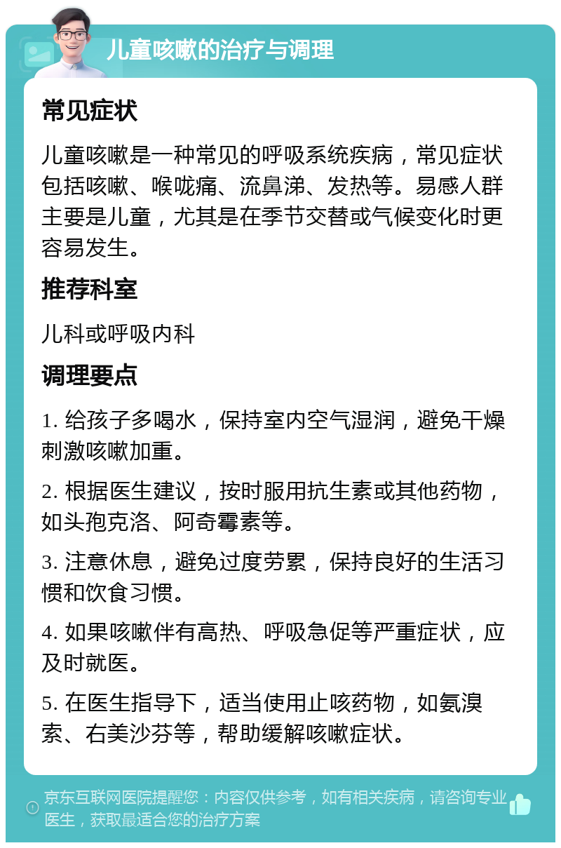 儿童咳嗽的治疗与调理 常见症状 儿童咳嗽是一种常见的呼吸系统疾病，常见症状包括咳嗽、喉咙痛、流鼻涕、发热等。易感人群主要是儿童，尤其是在季节交替或气候变化时更容易发生。 推荐科室 儿科或呼吸内科 调理要点 1. 给孩子多喝水，保持室内空气湿润，避免干燥刺激咳嗽加重。 2. 根据医生建议，按时服用抗生素或其他药物，如头孢克洛、阿奇霉素等。 3. 注意休息，避免过度劳累，保持良好的生活习惯和饮食习惯。 4. 如果咳嗽伴有高热、呼吸急促等严重症状，应及时就医。 5. 在医生指导下，适当使用止咳药物，如氨溴索、右美沙芬等，帮助缓解咳嗽症状。