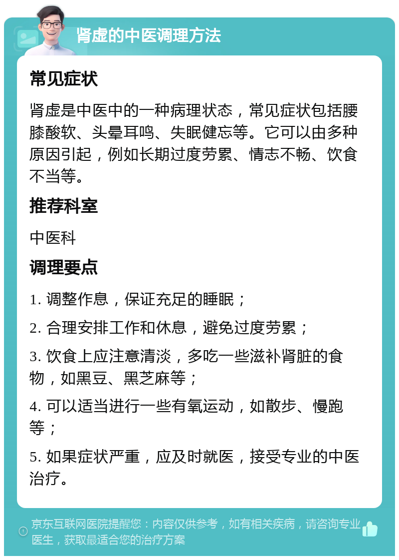 肾虚的中医调理方法 常见症状 肾虚是中医中的一种病理状态，常见症状包括腰膝酸软、头晕耳鸣、失眠健忘等。它可以由多种原因引起，例如长期过度劳累、情志不畅、饮食不当等。 推荐科室 中医科 调理要点 1. 调整作息，保证充足的睡眠； 2. 合理安排工作和休息，避免过度劳累； 3. 饮食上应注意清淡，多吃一些滋补肾脏的食物，如黑豆、黑芝麻等； 4. 可以适当进行一些有氧运动，如散步、慢跑等； 5. 如果症状严重，应及时就医，接受专业的中医治疗。