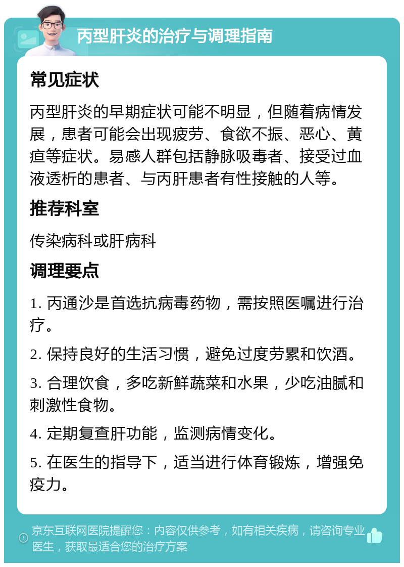 丙型肝炎的治疗与调理指南 常见症状 丙型肝炎的早期症状可能不明显，但随着病情发展，患者可能会出现疲劳、食欲不振、恶心、黄疸等症状。易感人群包括静脉吸毒者、接受过血液透析的患者、与丙肝患者有性接触的人等。 推荐科室 传染病科或肝病科 调理要点 1. 丙通沙是首选抗病毒药物，需按照医嘱进行治疗。 2. 保持良好的生活习惯，避免过度劳累和饮酒。 3. 合理饮食，多吃新鲜蔬菜和水果，少吃油腻和刺激性食物。 4. 定期复查肝功能，监测病情变化。 5. 在医生的指导下，适当进行体育锻炼，增强免疫力。