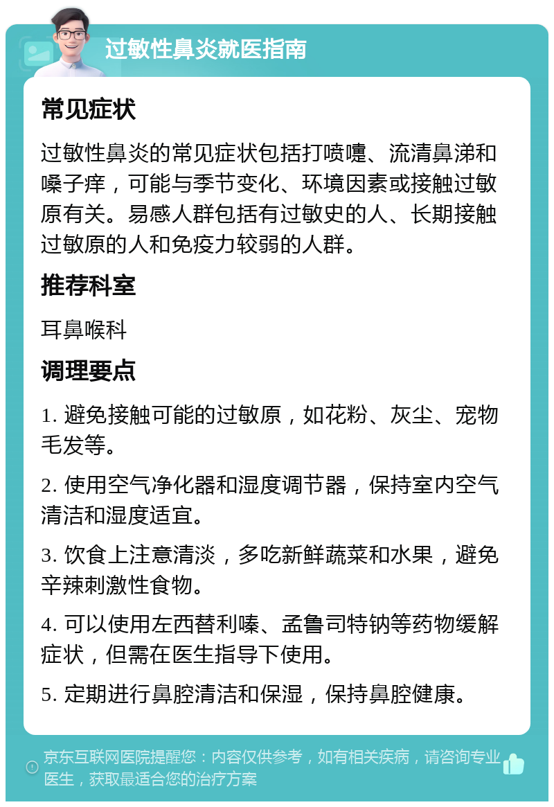 过敏性鼻炎就医指南 常见症状 过敏性鼻炎的常见症状包括打喷嚏、流清鼻涕和嗓子痒，可能与季节变化、环境因素或接触过敏原有关。易感人群包括有过敏史的人、长期接触过敏原的人和免疫力较弱的人群。 推荐科室 耳鼻喉科 调理要点 1. 避免接触可能的过敏原，如花粉、灰尘、宠物毛发等。 2. 使用空气净化器和湿度调节器，保持室内空气清洁和湿度适宜。 3. 饮食上注意清淡，多吃新鲜蔬菜和水果，避免辛辣刺激性食物。 4. 可以使用左西替利嗪、孟鲁司特钠等药物缓解症状，但需在医生指导下使用。 5. 定期进行鼻腔清洁和保湿，保持鼻腔健康。