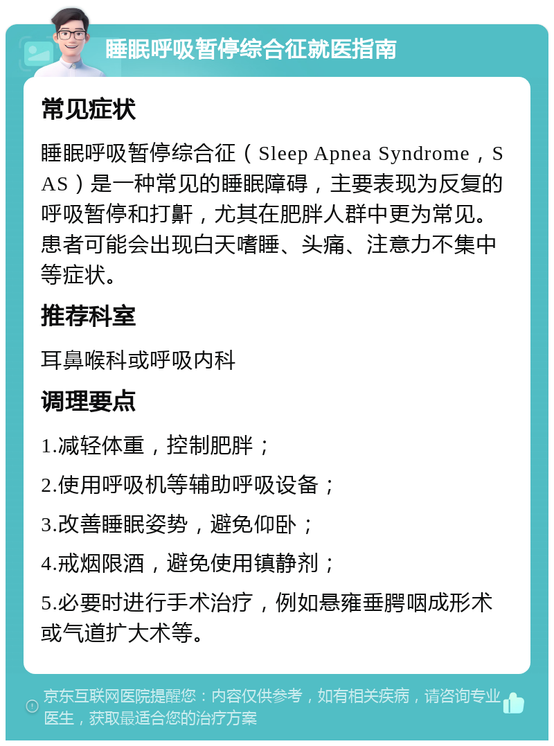 睡眠呼吸暂停综合征就医指南 常见症状 睡眠呼吸暂停综合征（Sleep Apnea Syndrome，SAS）是一种常见的睡眠障碍，主要表现为反复的呼吸暂停和打鼾，尤其在肥胖人群中更为常见。患者可能会出现白天嗜睡、头痛、注意力不集中等症状。 推荐科室 耳鼻喉科或呼吸内科 调理要点 1.减轻体重，控制肥胖； 2.使用呼吸机等辅助呼吸设备； 3.改善睡眠姿势，避免仰卧； 4.戒烟限酒，避免使用镇静剂； 5.必要时进行手术治疗，例如悬雍垂腭咽成形术或气道扩大术等。