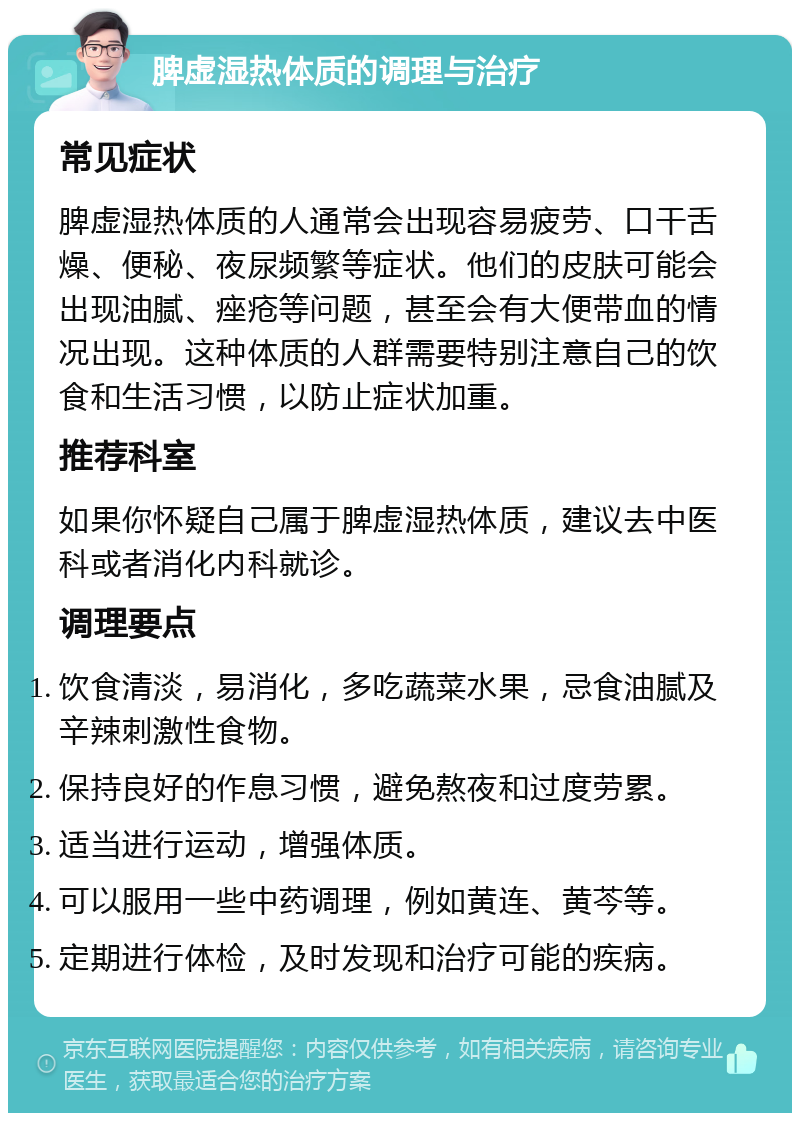 脾虚湿热体质的调理与治疗 常见症状 脾虚湿热体质的人通常会出现容易疲劳、口干舌燥、便秘、夜尿频繁等症状。他们的皮肤可能会出现油腻、痤疮等问题，甚至会有大便带血的情况出现。这种体质的人群需要特别注意自己的饮食和生活习惯，以防止症状加重。 推荐科室 如果你怀疑自己属于脾虚湿热体质，建议去中医科或者消化内科就诊。 调理要点 饮食清淡，易消化，多吃蔬菜水果，忌食油腻及辛辣刺激性食物。 保持良好的作息习惯，避免熬夜和过度劳累。 适当进行运动，增强体质。 可以服用一些中药调理，例如黄连、黄芩等。 定期进行体检，及时发现和治疗可能的疾病。