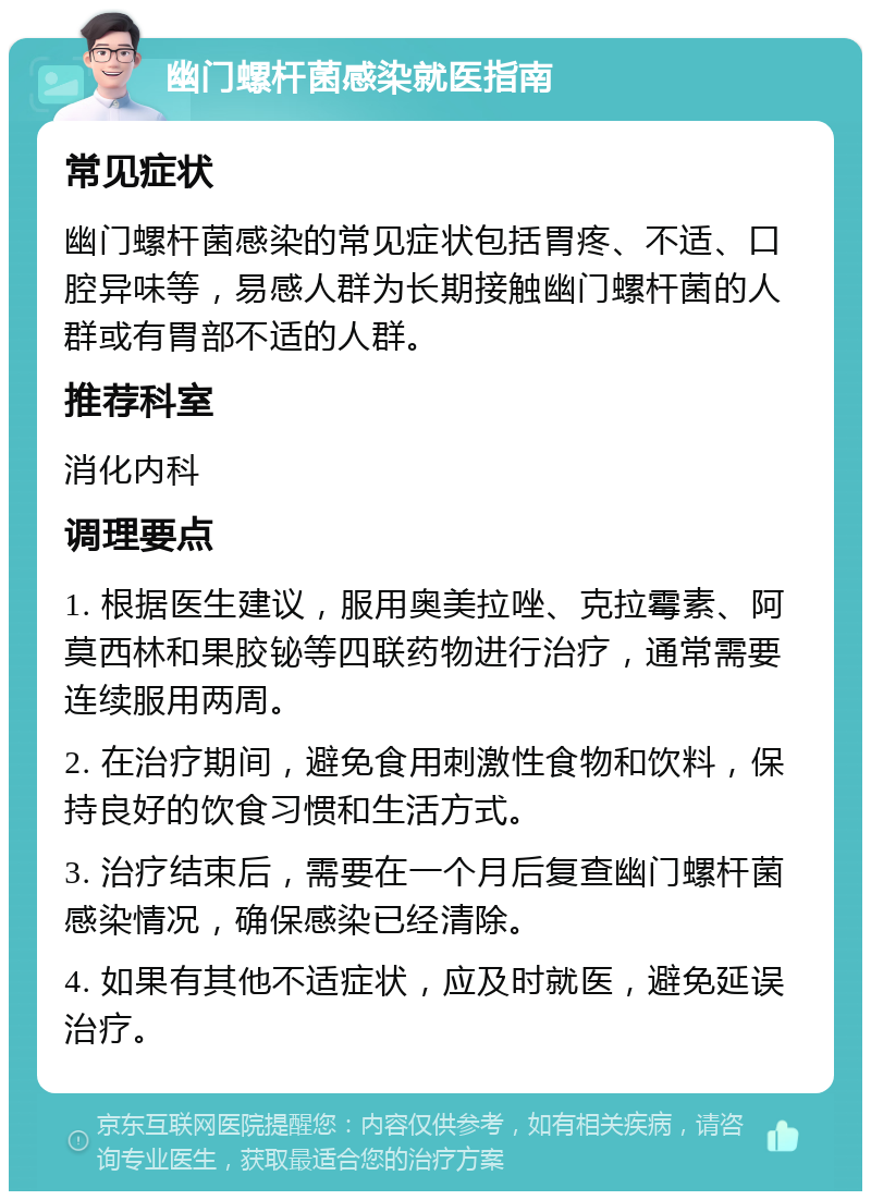 幽门螺杆菌感染就医指南 常见症状 幽门螺杆菌感染的常见症状包括胃疼、不适、口腔异味等，易感人群为长期接触幽门螺杆菌的人群或有胃部不适的人群。 推荐科室 消化内科 调理要点 1. 根据医生建议，服用奥美拉唑、克拉霉素、阿莫西林和果胶铋等四联药物进行治疗，通常需要连续服用两周。 2. 在治疗期间，避免食用刺激性食物和饮料，保持良好的饮食习惯和生活方式。 3. 治疗结束后，需要在一个月后复查幽门螺杆菌感染情况，确保感染已经清除。 4. 如果有其他不适症状，应及时就医，避免延误治疗。