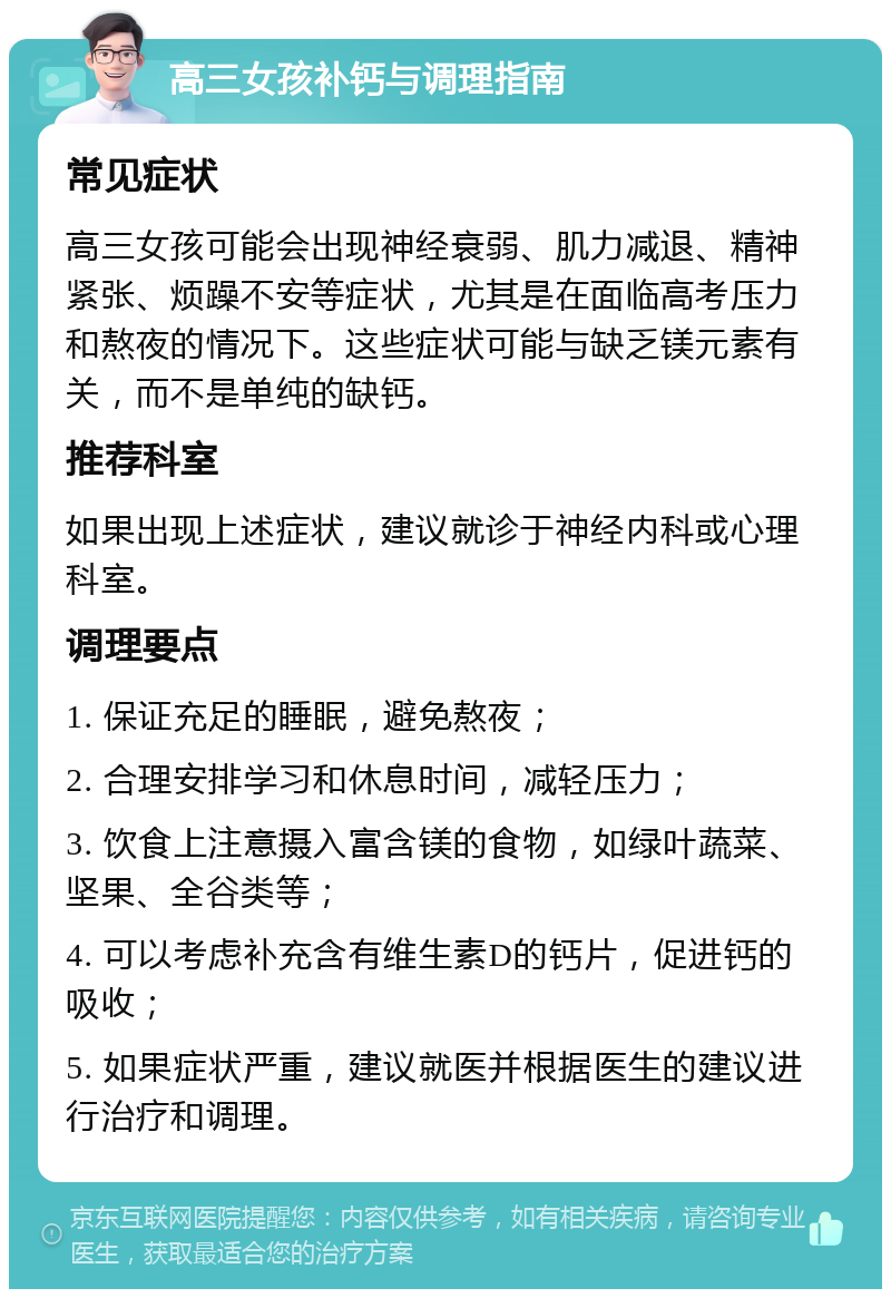 高三女孩补钙与调理指南 常见症状 高三女孩可能会出现神经衰弱、肌力减退、精神紧张、烦躁不安等症状，尤其是在面临高考压力和熬夜的情况下。这些症状可能与缺乏镁元素有关，而不是单纯的缺钙。 推荐科室 如果出现上述症状，建议就诊于神经内科或心理科室。 调理要点 1. 保证充足的睡眠，避免熬夜； 2. 合理安排学习和休息时间，减轻压力； 3. 饮食上注意摄入富含镁的食物，如绿叶蔬菜、坚果、全谷类等； 4. 可以考虑补充含有维生素D的钙片，促进钙的吸收； 5. 如果症状严重，建议就医并根据医生的建议进行治疗和调理。