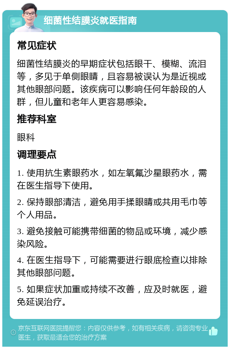 细菌性结膜炎就医指南 常见症状 细菌性结膜炎的早期症状包括眼干、模糊、流泪等，多见于单侧眼睛，且容易被误认为是近视或其他眼部问题。该疾病可以影响任何年龄段的人群，但儿童和老年人更容易感染。 推荐科室 眼科 调理要点 1. 使用抗生素眼药水，如左氧氟沙星眼药水，需在医生指导下使用。 2. 保持眼部清洁，避免用手揉眼睛或共用毛巾等个人用品。 3. 避免接触可能携带细菌的物品或环境，减少感染风险。 4. 在医生指导下，可能需要进行眼底检查以排除其他眼部问题。 5. 如果症状加重或持续不改善，应及时就医，避免延误治疗。