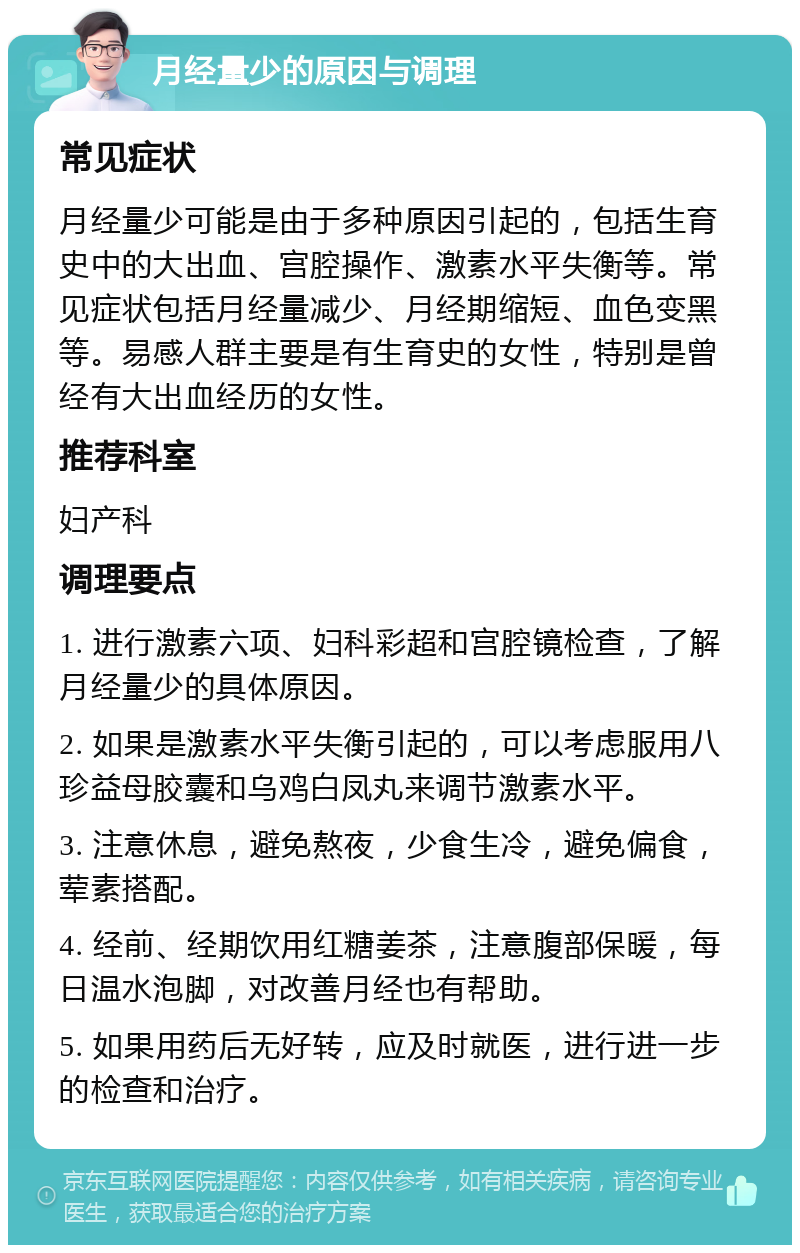 月经量少的原因与调理 常见症状 月经量少可能是由于多种原因引起的，包括生育史中的大出血、宫腔操作、激素水平失衡等。常见症状包括月经量减少、月经期缩短、血色变黑等。易感人群主要是有生育史的女性，特别是曾经有大出血经历的女性。 推荐科室 妇产科 调理要点 1. 进行激素六项、妇科彩超和宫腔镜检查，了解月经量少的具体原因。 2. 如果是激素水平失衡引起的，可以考虑服用八珍益母胶囊和乌鸡白凤丸来调节激素水平。 3. 注意休息，避免熬夜，少食生冷，避免偏食，荤素搭配。 4. 经前、经期饮用红糖姜茶，注意腹部保暖，每日温水泡脚，对改善月经也有帮助。 5. 如果用药后无好转，应及时就医，进行进一步的检查和治疗。