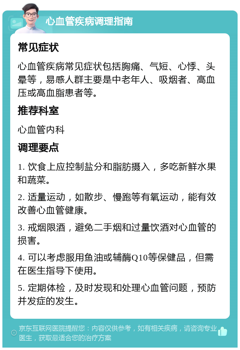 心血管疾病调理指南 常见症状 心血管疾病常见症状包括胸痛、气短、心悸、头晕等，易感人群主要是中老年人、吸烟者、高血压或高血脂患者等。 推荐科室 心血管内科 调理要点 1. 饮食上应控制盐分和脂肪摄入，多吃新鲜水果和蔬菜。 2. 适量运动，如散步、慢跑等有氧运动，能有效改善心血管健康。 3. 戒烟限酒，避免二手烟和过量饮酒对心血管的损害。 4. 可以考虑服用鱼油或辅酶Q10等保健品，但需在医生指导下使用。 5. 定期体检，及时发现和处理心血管问题，预防并发症的发生。