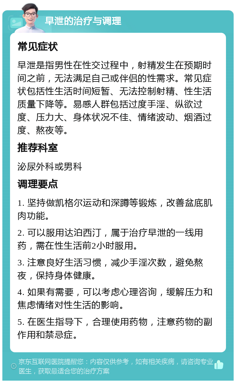 早泄的治疗与调理 常见症状 早泄是指男性在性交过程中，射精发生在预期时间之前，无法满足自己或伴侣的性需求。常见症状包括性生活时间短暂、无法控制射精、性生活质量下降等。易感人群包括过度手淫、纵欲过度、压力大、身体状况不佳、情绪波动、烟酒过度、熬夜等。 推荐科室 泌尿外科或男科 调理要点 1. 坚持做凯格尔运动和深蹲等锻炼，改善盆底肌肉功能。 2. 可以服用达泊西汀，属于治疗早泄的一线用药，需在性生活前2小时服用。 3. 注意良好生活习惯，减少手淫次数，避免熬夜，保持身体健康。 4. 如果有需要，可以考虑心理咨询，缓解压力和焦虑情绪对性生活的影响。 5. 在医生指导下，合理使用药物，注意药物的副作用和禁忌症。