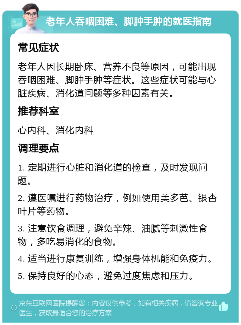 老年人吞咽困难、脚肿手肿的就医指南 常见症状 老年人因长期卧床、营养不良等原因，可能出现吞咽困难、脚肿手肿等症状。这些症状可能与心脏疾病、消化道问题等多种因素有关。 推荐科室 心内科、消化内科 调理要点 1. 定期进行心脏和消化道的检查，及时发现问题。 2. 遵医嘱进行药物治疗，例如使用美多芭、银杏叶片等药物。 3. 注意饮食调理，避免辛辣、油腻等刺激性食物，多吃易消化的食物。 4. 适当进行康复训练，增强身体机能和免疫力。 5. 保持良好的心态，避免过度焦虑和压力。