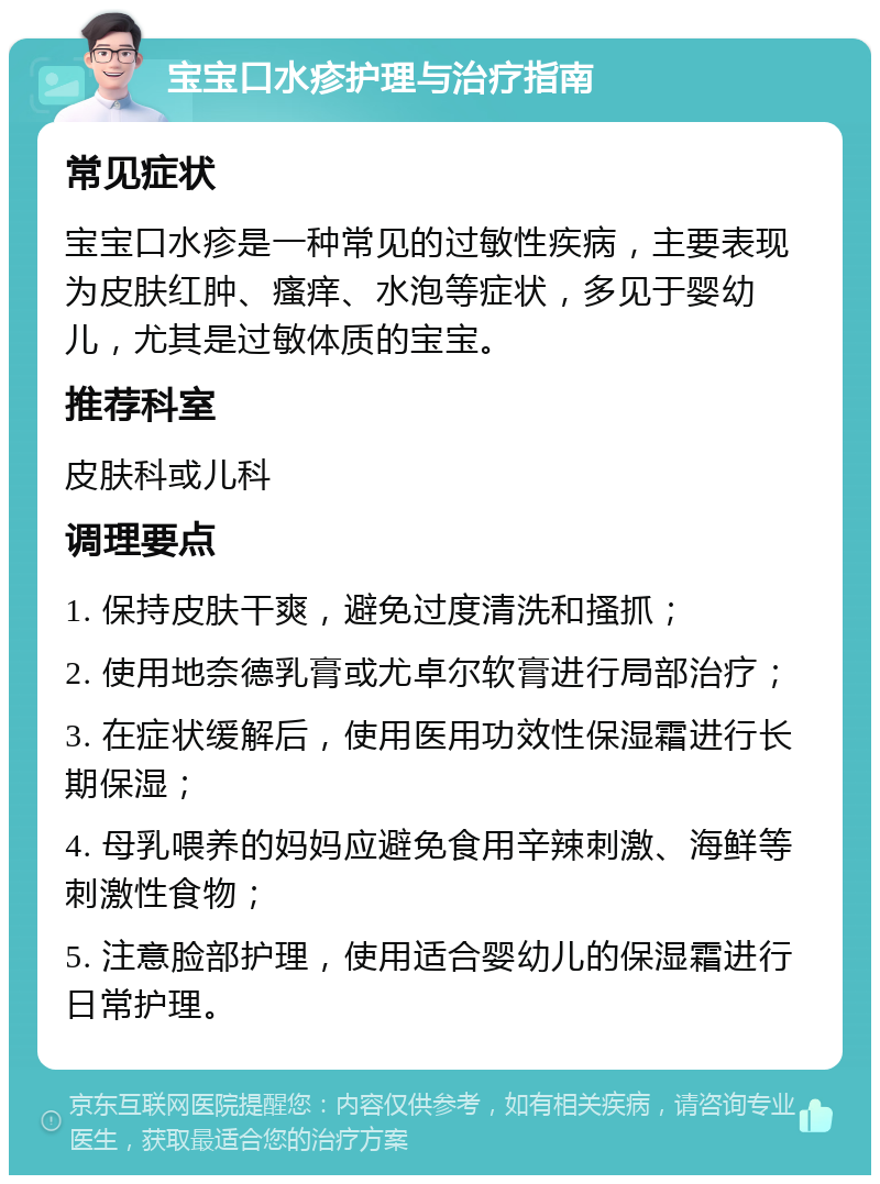 宝宝口水疹护理与治疗指南 常见症状 宝宝口水疹是一种常见的过敏性疾病，主要表现为皮肤红肿、瘙痒、水泡等症状，多见于婴幼儿，尤其是过敏体质的宝宝。 推荐科室 皮肤科或儿科 调理要点 1. 保持皮肤干爽，避免过度清洗和搔抓； 2. 使用地奈德乳膏或尤卓尔软膏进行局部治疗； 3. 在症状缓解后，使用医用功效性保湿霜进行长期保湿； 4. 母乳喂养的妈妈应避免食用辛辣刺激、海鲜等刺激性食物； 5. 注意脸部护理，使用适合婴幼儿的保湿霜进行日常护理。