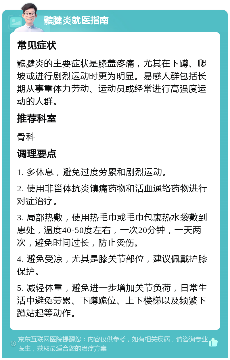 髌腱炎就医指南 常见症状 髌腱炎的主要症状是膝盖疼痛，尤其在下蹲、爬坡或进行剧烈运动时更为明显。易感人群包括长期从事重体力劳动、运动员或经常进行高强度运动的人群。 推荐科室 骨科 调理要点 1. 多休息，避免过度劳累和剧烈运动。 2. 使用非甾体抗炎镇痛药物和活血通络药物进行对症治疗。 3. 局部热敷，使用热毛巾或毛巾包裹热水袋敷到患处，温度40-50度左右，一次20分钟，一天两次，避免时间过长，防止烫伤。 4. 避免受凉，尤其是膝关节部位，建议佩戴护膝保护。 5. 减轻体重，避免进一步增加关节负荷，日常生活中避免劳累、下蹲跪位、上下楼梯以及频繁下蹲站起等动作。