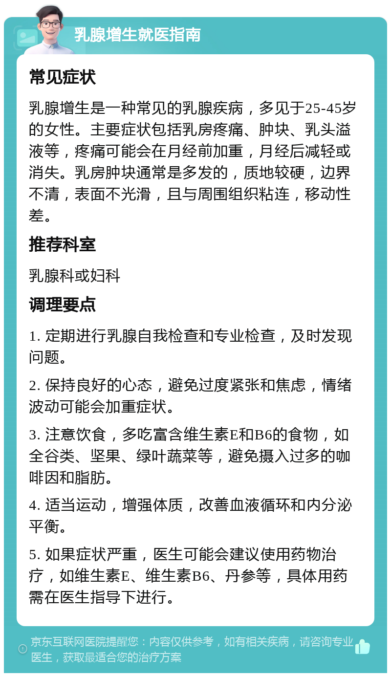 乳腺增生就医指南 常见症状 乳腺增生是一种常见的乳腺疾病，多见于25-45岁的女性。主要症状包括乳房疼痛、肿块、乳头溢液等，疼痛可能会在月经前加重，月经后减轻或消失。乳房肿块通常是多发的，质地较硬，边界不清，表面不光滑，且与周围组织粘连，移动性差。 推荐科室 乳腺科或妇科 调理要点 1. 定期进行乳腺自我检查和专业检查，及时发现问题。 2. 保持良好的心态，避免过度紧张和焦虑，情绪波动可能会加重症状。 3. 注意饮食，多吃富含维生素E和B6的食物，如全谷类、坚果、绿叶蔬菜等，避免摄入过多的咖啡因和脂肪。 4. 适当运动，增强体质，改善血液循环和内分泌平衡。 5. 如果症状严重，医生可能会建议使用药物治疗，如维生素E、维生素B6、丹参等，具体用药需在医生指导下进行。