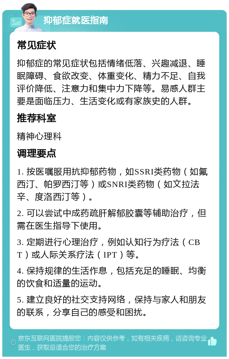 抑郁症就医指南 常见症状 抑郁症的常见症状包括情绪低落、兴趣减退、睡眠障碍、食欲改变、体重变化、精力不足、自我评价降低、注意力和集中力下降等。易感人群主要是面临压力、生活变化或有家族史的人群。 推荐科室 精神心理科 调理要点 1. 按医嘱服用抗抑郁药物，如SSRI类药物（如氟西汀、帕罗西汀等）或SNRI类药物（如文拉法辛、度洛西汀等）。 2. 可以尝试中成药疏肝解郁胶囊等辅助治疗，但需在医生指导下使用。 3. 定期进行心理治疗，例如认知行为疗法（CBT）或人际关系疗法（IPT）等。 4. 保持规律的生活作息，包括充足的睡眠、均衡的饮食和适量的运动。 5. 建立良好的社交支持网络，保持与家人和朋友的联系，分享自己的感受和困扰。