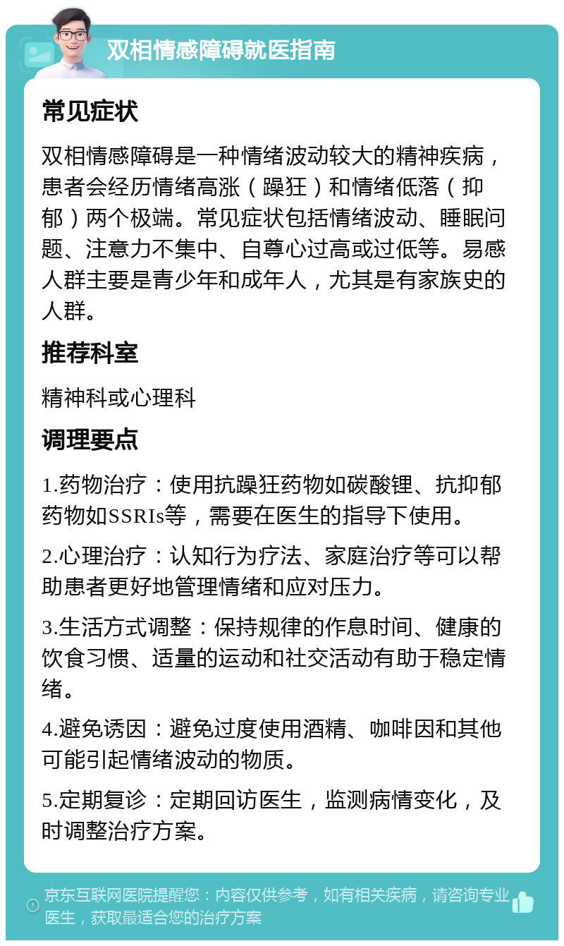 双相情感障碍就医指南 常见症状 双相情感障碍是一种情绪波动较大的精神疾病，患者会经历情绪高涨（躁狂）和情绪低落（抑郁）两个极端。常见症状包括情绪波动、睡眠问题、注意力不集中、自尊心过高或过低等。易感人群主要是青少年和成年人，尤其是有家族史的人群。 推荐科室 精神科或心理科 调理要点 1.药物治疗：使用抗躁狂药物如碳酸锂、抗抑郁药物如SSRIs等，需要在医生的指导下使用。 2.心理治疗：认知行为疗法、家庭治疗等可以帮助患者更好地管理情绪和应对压力。 3.生活方式调整：保持规律的作息时间、健康的饮食习惯、适量的运动和社交活动有助于稳定情绪。 4.避免诱因：避免过度使用酒精、咖啡因和其他可能引起情绪波动的物质。 5.定期复诊：定期回访医生，监测病情变化，及时调整治疗方案。