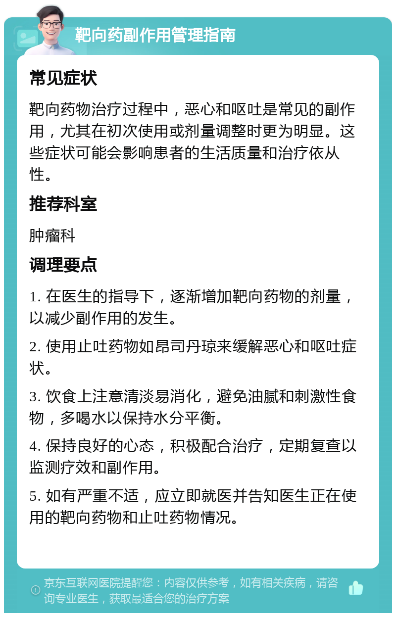 靶向药副作用管理指南 常见症状 靶向药物治疗过程中，恶心和呕吐是常见的副作用，尤其在初次使用或剂量调整时更为明显。这些症状可能会影响患者的生活质量和治疗依从性。 推荐科室 肿瘤科 调理要点 1. 在医生的指导下，逐渐增加靶向药物的剂量，以减少副作用的发生。 2. 使用止吐药物如昂司丹琼来缓解恶心和呕吐症状。 3. 饮食上注意清淡易消化，避免油腻和刺激性食物，多喝水以保持水分平衡。 4. 保持良好的心态，积极配合治疗，定期复查以监测疗效和副作用。 5. 如有严重不适，应立即就医并告知医生正在使用的靶向药物和止吐药物情况。