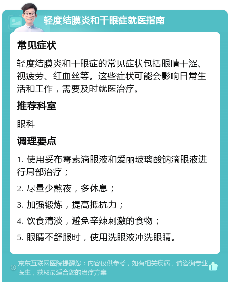 轻度结膜炎和干眼症就医指南 常见症状 轻度结膜炎和干眼症的常见症状包括眼睛干涩、视疲劳、红血丝等。这些症状可能会影响日常生活和工作，需要及时就医治疗。 推荐科室 眼科 调理要点 1. 使用妥布霉素滴眼液和爱丽玻璃酸钠滴眼液进行局部治疗； 2. 尽量少熬夜，多休息； 3. 加强锻炼，提高抵抗力； 4. 饮食清淡，避免辛辣刺激的食物； 5. 眼睛不舒服时，使用洗眼液冲洗眼睛。