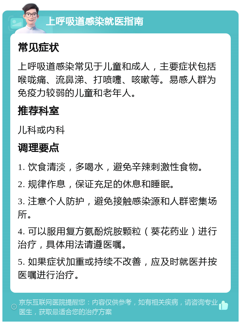 上呼吸道感染就医指南 常见症状 上呼吸道感染常见于儿童和成人，主要症状包括喉咙痛、流鼻涕、打喷嚏、咳嗽等。易感人群为免疫力较弱的儿童和老年人。 推荐科室 儿科或内科 调理要点 1. 饮食清淡，多喝水，避免辛辣刺激性食物。 2. 规律作息，保证充足的休息和睡眠。 3. 注意个人防护，避免接触感染源和人群密集场所。 4. 可以服用复方氨酚烷胺颗粒（葵花药业）进行治疗，具体用法请遵医嘱。 5. 如果症状加重或持续不改善，应及时就医并按医嘱进行治疗。