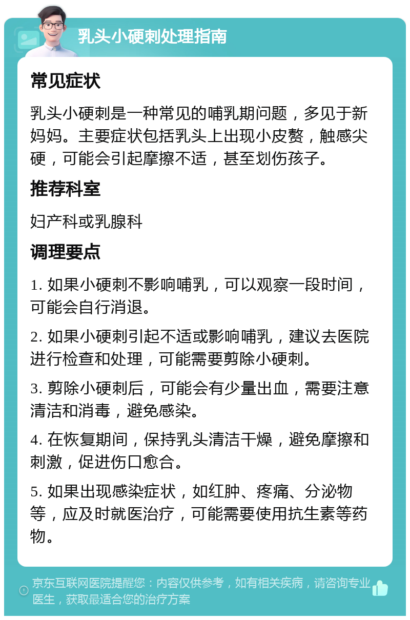 乳头小硬刺处理指南 常见症状 乳头小硬刺是一种常见的哺乳期问题，多见于新妈妈。主要症状包括乳头上出现小皮赘，触感尖硬，可能会引起摩擦不适，甚至划伤孩子。 推荐科室 妇产科或乳腺科 调理要点 1. 如果小硬刺不影响哺乳，可以观察一段时间，可能会自行消退。 2. 如果小硬刺引起不适或影响哺乳，建议去医院进行检查和处理，可能需要剪除小硬刺。 3. 剪除小硬刺后，可能会有少量出血，需要注意清洁和消毒，避免感染。 4. 在恢复期间，保持乳头清洁干燥，避免摩擦和刺激，促进伤口愈合。 5. 如果出现感染症状，如红肿、疼痛、分泌物等，应及时就医治疗，可能需要使用抗生素等药物。