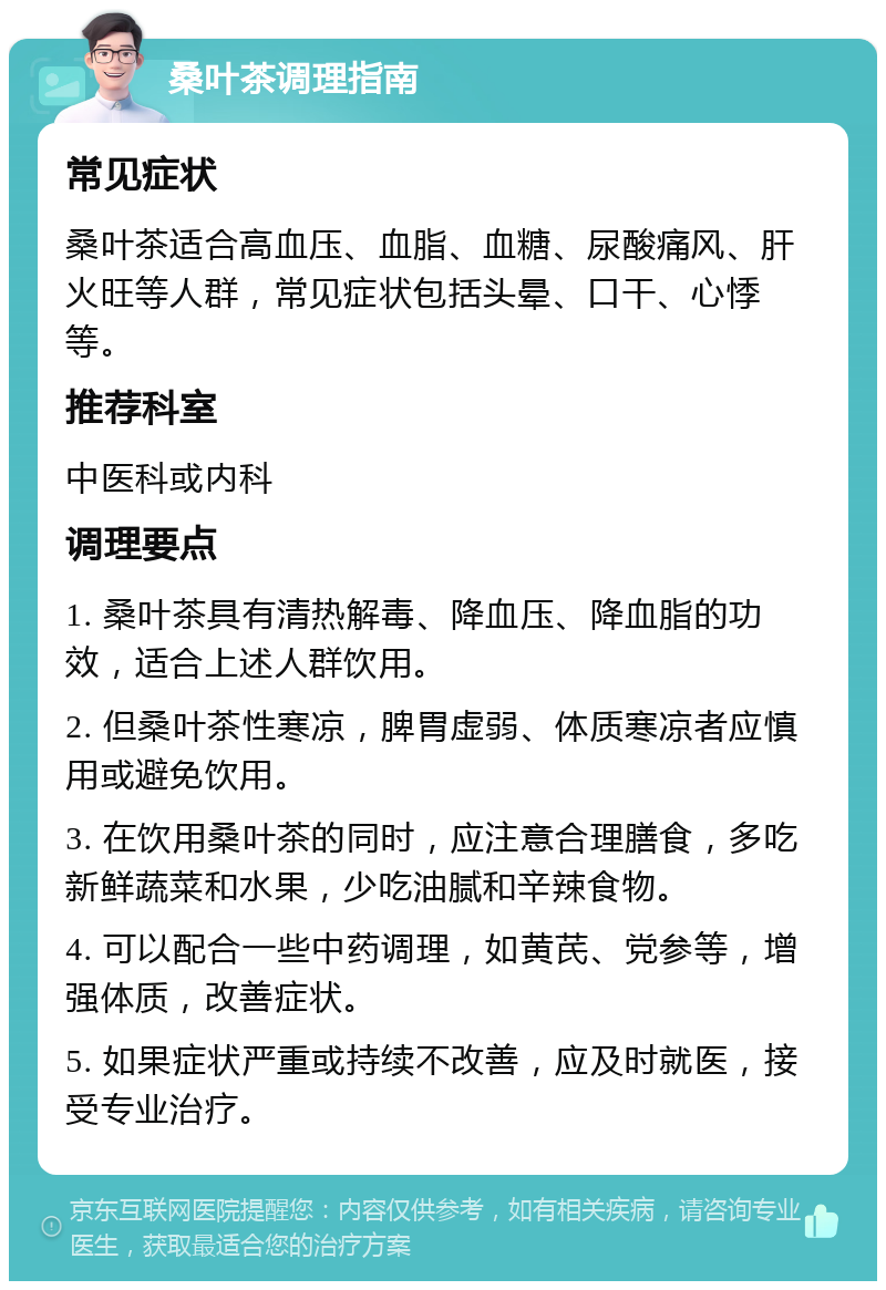 桑叶茶调理指南 常见症状 桑叶茶适合高血压、血脂、血糖、尿酸痛风、肝火旺等人群，常见症状包括头晕、口干、心悸等。 推荐科室 中医科或内科 调理要点 1. 桑叶茶具有清热解毒、降血压、降血脂的功效，适合上述人群饮用。 2. 但桑叶茶性寒凉，脾胃虚弱、体质寒凉者应慎用或避免饮用。 3. 在饮用桑叶茶的同时，应注意合理膳食，多吃新鲜蔬菜和水果，少吃油腻和辛辣食物。 4. 可以配合一些中药调理，如黄芪、党参等，增强体质，改善症状。 5. 如果症状严重或持续不改善，应及时就医，接受专业治疗。