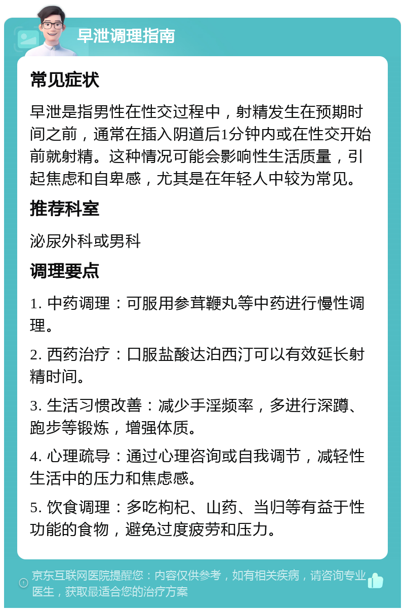 早泄调理指南 常见症状 早泄是指男性在性交过程中，射精发生在预期时间之前，通常在插入阴道后1分钟内或在性交开始前就射精。这种情况可能会影响性生活质量，引起焦虑和自卑感，尤其是在年轻人中较为常见。 推荐科室 泌尿外科或男科 调理要点 1. 中药调理：可服用参茸鞭丸等中药进行慢性调理。 2. 西药治疗：口服盐酸达泊西汀可以有效延长射精时间。 3. 生活习惯改善：减少手淫频率，多进行深蹲、跑步等锻炼，增强体质。 4. 心理疏导：通过心理咨询或自我调节，减轻性生活中的压力和焦虑感。 5. 饮食调理：多吃枸杞、山药、当归等有益于性功能的食物，避免过度疲劳和压力。