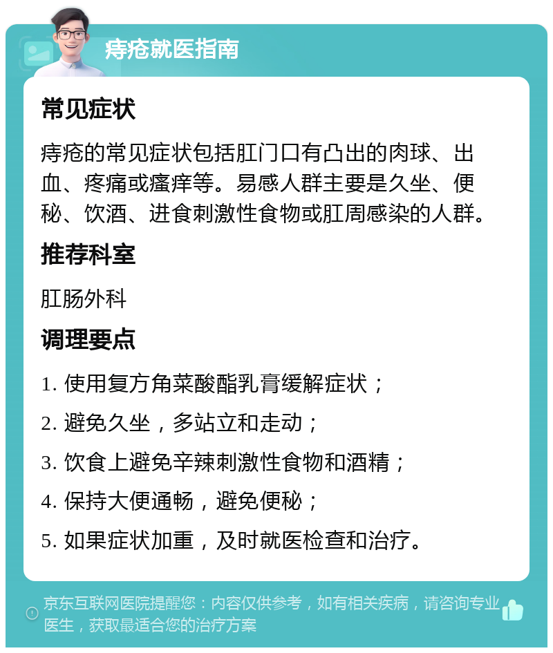 痔疮就医指南 常见症状 痔疮的常见症状包括肛门口有凸出的肉球、出血、疼痛或瘙痒等。易感人群主要是久坐、便秘、饮酒、进食刺激性食物或肛周感染的人群。 推荐科室 肛肠外科 调理要点 1. 使用复方角菜酸酯乳膏缓解症状； 2. 避免久坐，多站立和走动； 3. 饮食上避免辛辣刺激性食物和酒精； 4. 保持大便通畅，避免便秘； 5. 如果症状加重，及时就医检查和治疗。