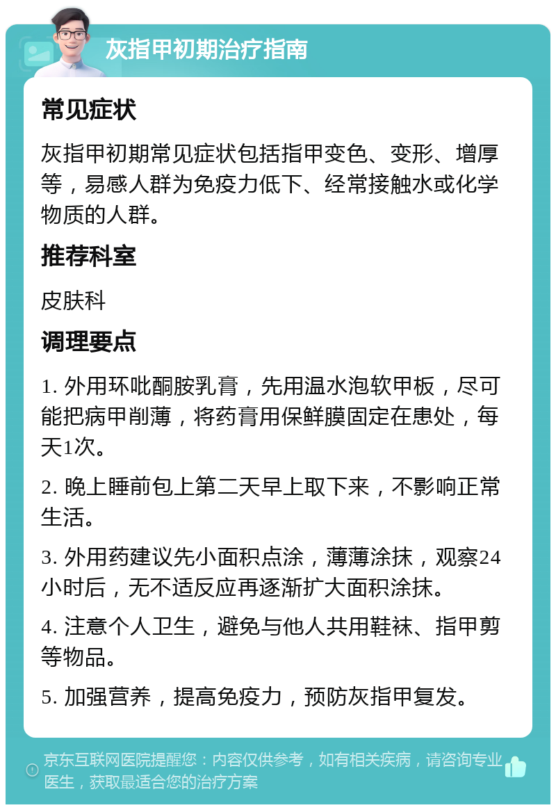 灰指甲初期治疗指南 常见症状 灰指甲初期常见症状包括指甲变色、变形、增厚等，易感人群为免疫力低下、经常接触水或化学物质的人群。 推荐科室 皮肤科 调理要点 1. 外用环吡酮胺乳膏，先用温水泡软甲板，尽可能把病甲削薄，将药膏用保鲜膜固定在患处，每天1次。 2. 晚上睡前包上第二天早上取下来，不影响正常生活。 3. 外用药建议先小面积点涂，薄薄涂抹，观察24小时后，无不适反应再逐渐扩大面积涂抹。 4. 注意个人卫生，避免与他人共用鞋袜、指甲剪等物品。 5. 加强营养，提高免疫力，预防灰指甲复发。