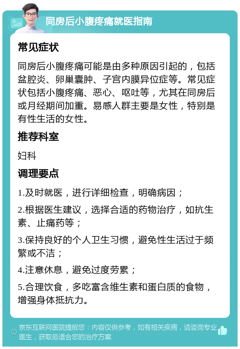 同房后小腹疼痛就医指南 常见症状 同房后小腹疼痛可能是由多种原因引起的，包括盆腔炎、卵巢囊肿、子宫内膜异位症等。常见症状包括小腹疼痛、恶心、呕吐等，尤其在同房后或月经期间加重。易感人群主要是女性，特别是有性生活的女性。 推荐科室 妇科 调理要点 1.及时就医，进行详细检查，明确病因； 2.根据医生建议，选择合适的药物治疗，如抗生素、止痛药等； 3.保持良好的个人卫生习惯，避免性生活过于频繁或不洁； 4.注意休息，避免过度劳累； 5.合理饮食，多吃富含维生素和蛋白质的食物，增强身体抵抗力。