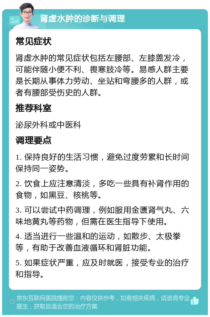 肾虚水肿的诊断与调理 常见症状 肾虚水肿的常见症状包括左腰部、左膝盖发冷，可能伴随小便不利、畏寒肢冷等。易感人群主要是长期从事体力劳动、坐站和弯腰多的人群，或者有腰部受伤史的人群。 推荐科室 泌尿外科或中医科 调理要点 1. 保持良好的生活习惯，避免过度劳累和长时间保持同一姿势。 2. 饮食上应注意清淡，多吃一些具有补肾作用的食物，如黑豆、核桃等。 3. 可以尝试中药调理，例如服用金匮肾气丸、六味地黄丸等药物，但需在医生指导下使用。 4. 适当进行一些温和的运动，如散步、太极拳等，有助于改善血液循环和肾脏功能。 5. 如果症状严重，应及时就医，接受专业的治疗和指导。