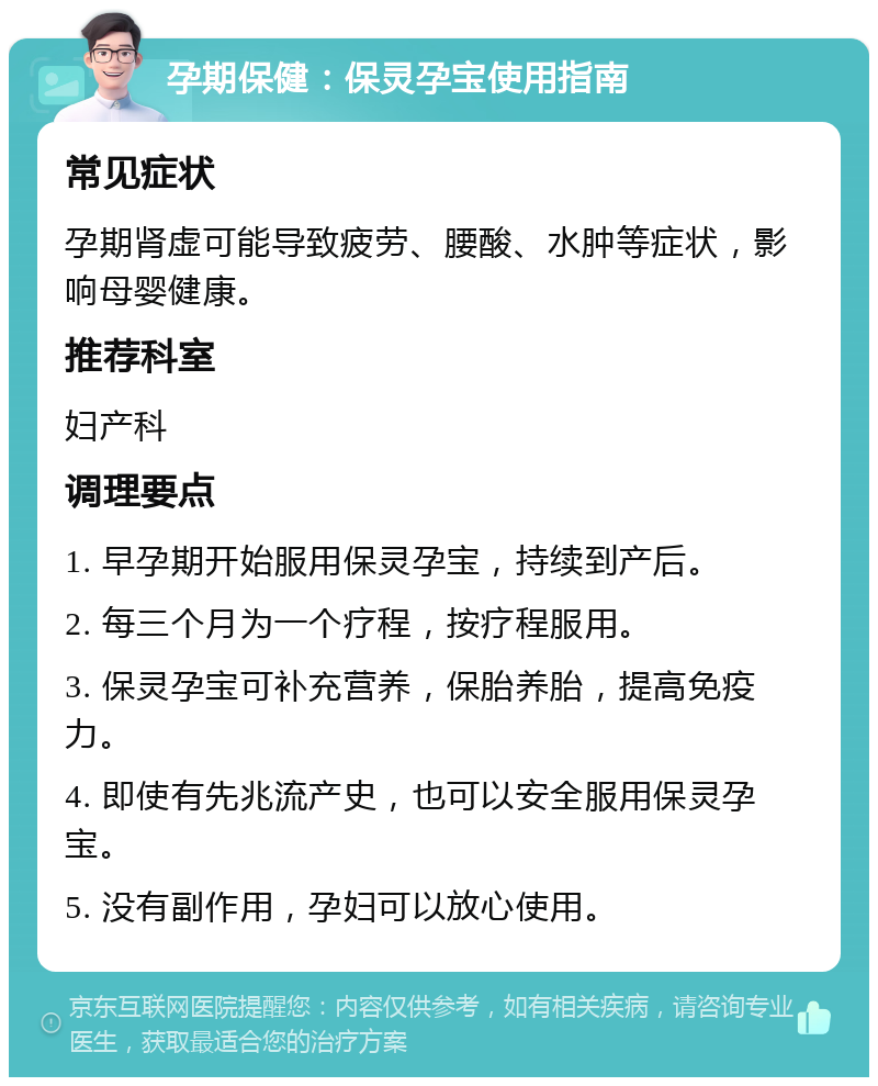 孕期保健：保灵孕宝使用指南 常见症状 孕期肾虚可能导致疲劳、腰酸、水肿等症状，影响母婴健康。 推荐科室 妇产科 调理要点 1. 早孕期开始服用保灵孕宝，持续到产后。 2. 每三个月为一个疗程，按疗程服用。 3. 保灵孕宝可补充营养，保胎养胎，提高免疫力。 4. 即使有先兆流产史，也可以安全服用保灵孕宝。 5. 没有副作用，孕妇可以放心使用。