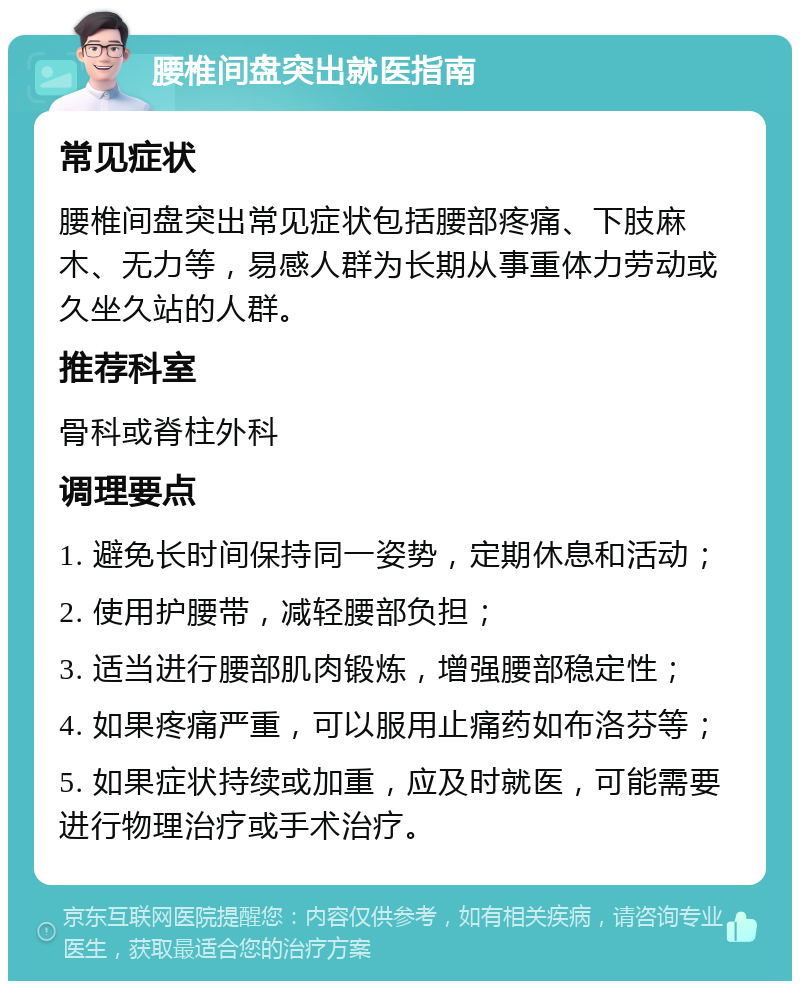 腰椎间盘突出就医指南 常见症状 腰椎间盘突出常见症状包括腰部疼痛、下肢麻木、无力等，易感人群为长期从事重体力劳动或久坐久站的人群。 推荐科室 骨科或脊柱外科 调理要点 1. 避免长时间保持同一姿势，定期休息和活动； 2. 使用护腰带，减轻腰部负担； 3. 适当进行腰部肌肉锻炼，增强腰部稳定性； 4. 如果疼痛严重，可以服用止痛药如布洛芬等； 5. 如果症状持续或加重，应及时就医，可能需要进行物理治疗或手术治疗。