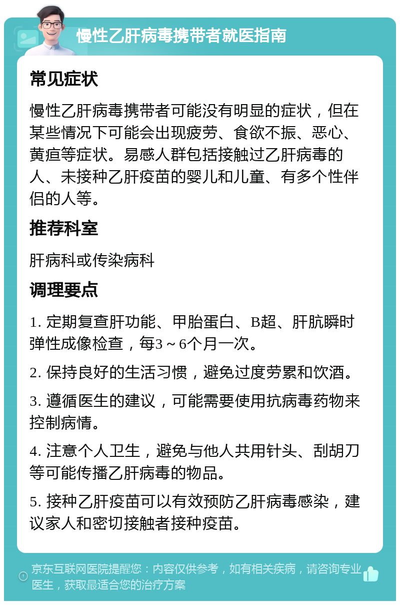 慢性乙肝病毒携带者就医指南 常见症状 慢性乙肝病毒携带者可能没有明显的症状，但在某些情况下可能会出现疲劳、食欲不振、恶心、黄疸等症状。易感人群包括接触过乙肝病毒的人、未接种乙肝疫苗的婴儿和儿童、有多个性伴侣的人等。 推荐科室 肝病科或传染病科 调理要点 1. 定期复查肝功能、甲胎蛋白、B超、肝肮瞬时弹性成像检查，每3～6个月一次。 2. 保持良好的生活习惯，避免过度劳累和饮酒。 3. 遵循医生的建议，可能需要使用抗病毒药物来控制病情。 4. 注意个人卫生，避免与他人共用针头、刮胡刀等可能传播乙肝病毒的物品。 5. 接种乙肝疫苗可以有效预防乙肝病毒感染，建议家人和密切接触者接种疫苗。