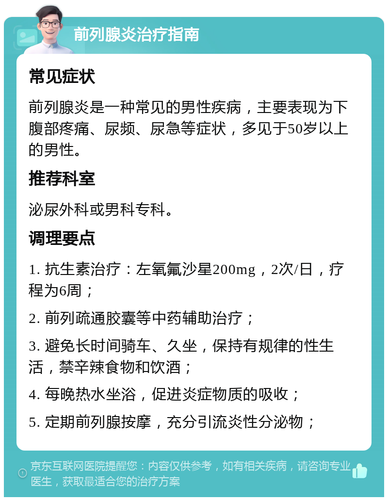 前列腺炎治疗指南 常见症状 前列腺炎是一种常见的男性疾病，主要表现为下腹部疼痛、尿频、尿急等症状，多见于50岁以上的男性。 推荐科室 泌尿外科或男科专科。 调理要点 1. 抗生素治疗：左氧氟沙星200mg，2次/日，疗程为6周； 2. 前列疏通胶囊等中药辅助治疗； 3. 避免长时间骑车、久坐，保持有规律的性生活，禁辛辣食物和饮酒； 4. 每晚热水坐浴，促进炎症物质的吸收； 5. 定期前列腺按摩，充分引流炎性分泌物；