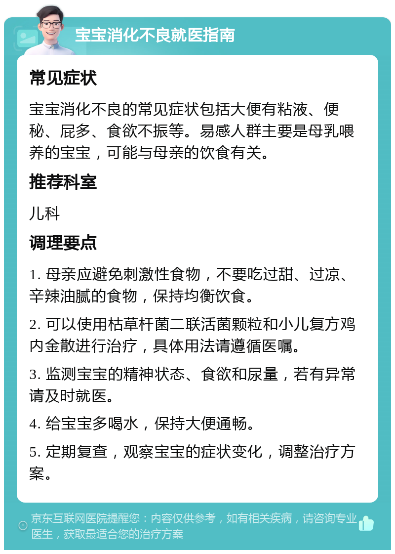 宝宝消化不良就医指南 常见症状 宝宝消化不良的常见症状包括大便有粘液、便秘、屁多、食欲不振等。易感人群主要是母乳喂养的宝宝，可能与母亲的饮食有关。 推荐科室 儿科 调理要点 1. 母亲应避免刺激性食物，不要吃过甜、过凉、辛辣油腻的食物，保持均衡饮食。 2. 可以使用枯草杆菌二联活菌颗粒和小儿复方鸡内金散进行治疗，具体用法请遵循医嘱。 3. 监测宝宝的精神状态、食欲和尿量，若有异常请及时就医。 4. 给宝宝多喝水，保持大便通畅。 5. 定期复查，观察宝宝的症状变化，调整治疗方案。