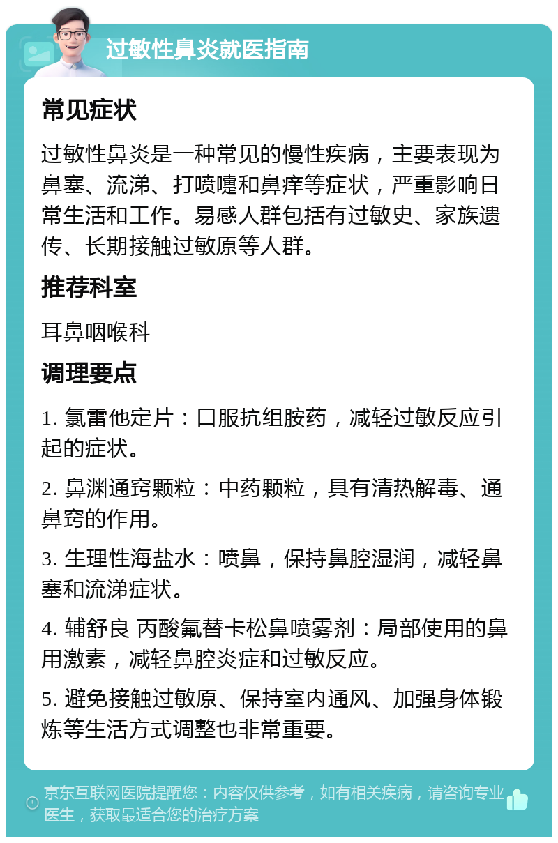 过敏性鼻炎就医指南 常见症状 过敏性鼻炎是一种常见的慢性疾病，主要表现为鼻塞、流涕、打喷嚏和鼻痒等症状，严重影响日常生活和工作。易感人群包括有过敏史、家族遗传、长期接触过敏原等人群。 推荐科室 耳鼻咽喉科 调理要点 1. 氯雷他定片：口服抗组胺药，减轻过敏反应引起的症状。 2. 鼻渊通窍颗粒：中药颗粒，具有清热解毒、通鼻窍的作用。 3. 生理性海盐水：喷鼻，保持鼻腔湿润，减轻鼻塞和流涕症状。 4. 辅舒良 丙酸氟替卡松鼻喷雾剂：局部使用的鼻用激素，减轻鼻腔炎症和过敏反应。 5. 避免接触过敏原、保持室内通风、加强身体锻炼等生活方式调整也非常重要。