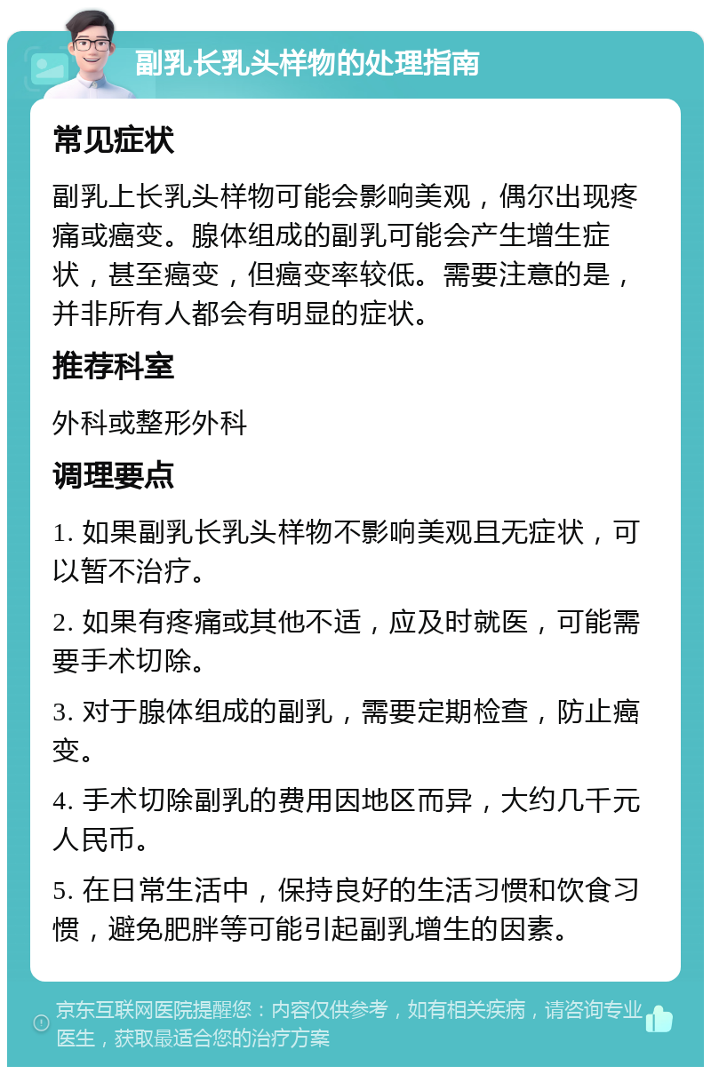 副乳长乳头样物的处理指南 常见症状 副乳上长乳头样物可能会影响美观，偶尔出现疼痛或癌变。腺体组成的副乳可能会产生增生症状，甚至癌变，但癌变率较低。需要注意的是，并非所有人都会有明显的症状。 推荐科室 外科或整形外科 调理要点 1. 如果副乳长乳头样物不影响美观且无症状，可以暂不治疗。 2. 如果有疼痛或其他不适，应及时就医，可能需要手术切除。 3. 对于腺体组成的副乳，需要定期检查，防止癌变。 4. 手术切除副乳的费用因地区而异，大约几千元人民币。 5. 在日常生活中，保持良好的生活习惯和饮食习惯，避免肥胖等可能引起副乳增生的因素。